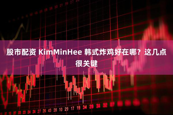 股市配资 KimMinHee 韩式炸鸡好在哪？这几点很关键