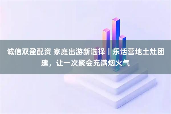 诚信双盈配资 家庭出游新选择｜乐活营地土灶团建，让一次聚会充满烟火气