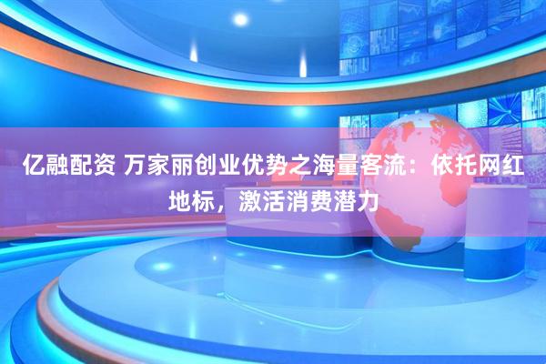 亿融配资 万家丽创业优势之海量客流：依托网红地标，激活消费潜力