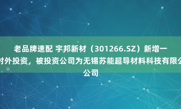 老品牌速配 宇邦新材（301266.SZ）新增一起对外投资，被投资公司为无锡苏能超导材料科技有限公司