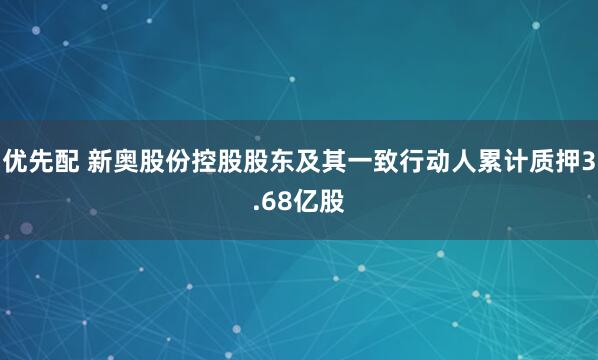 优先配 新奥股份控股股东及其一致行动人累计质押3.68亿股