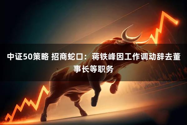 中证50策略 招商蛇口：蒋铁峰因工作调动辞去董事长等职务