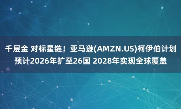 千层金 对标星链！亚马逊(AMZN.US)柯伊伯计划预计2026年扩至26国 2028年实现全球覆盖