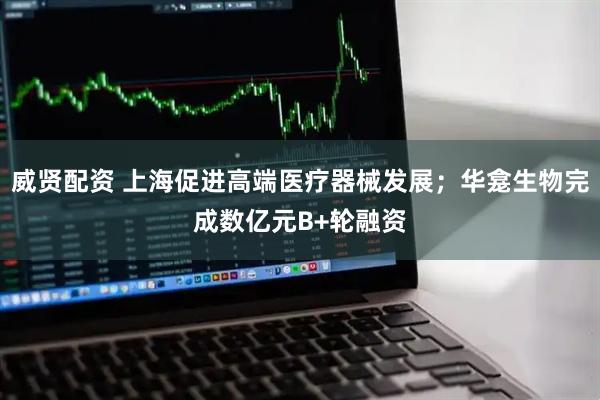威贤配资 上海促进高端医疗器械发展；华龛生物完成数亿元B+轮融资