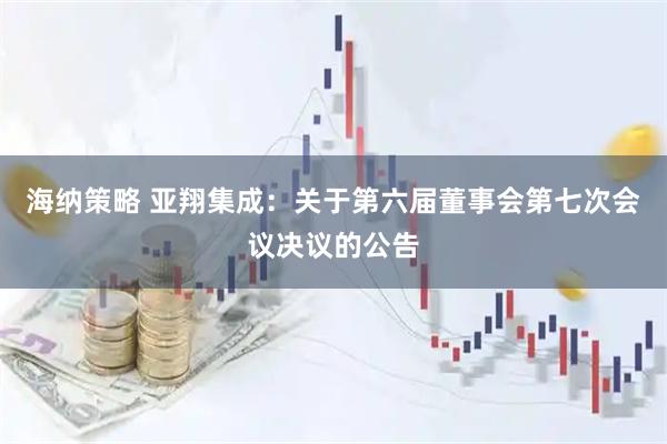 海纳策略 亚翔集成：关于第六届董事会第七次会议决议的公告