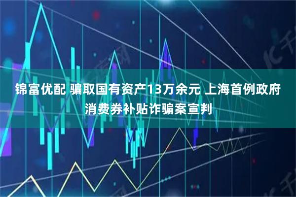锦富优配 骗取国有资产13万余元 上海首例政府消费券补贴诈骗案宣判