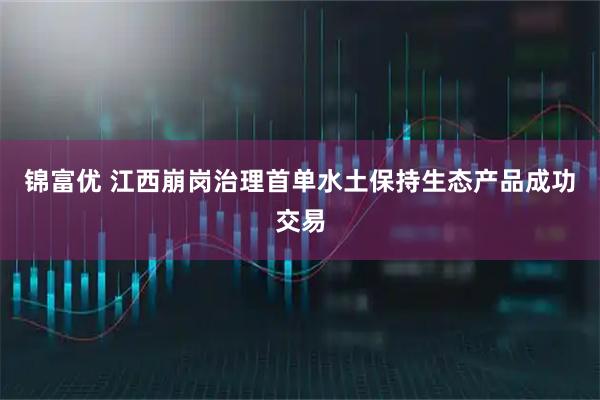 锦富优 江西崩岗治理首单水土保持生态产品成功交易