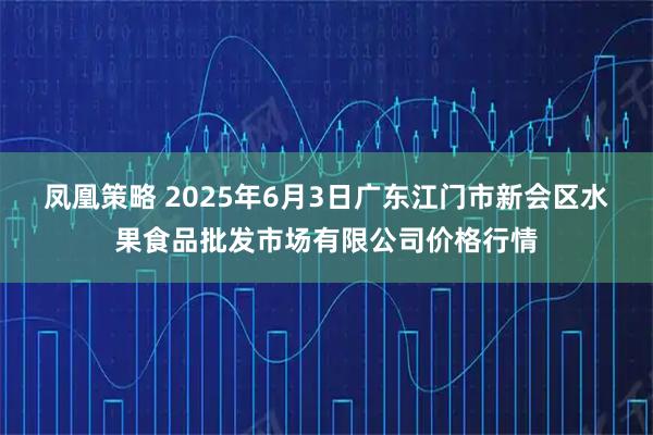 凤凰策略 2025年6月3日广东江门市新会区水果食品批发市场有限公司价格行情