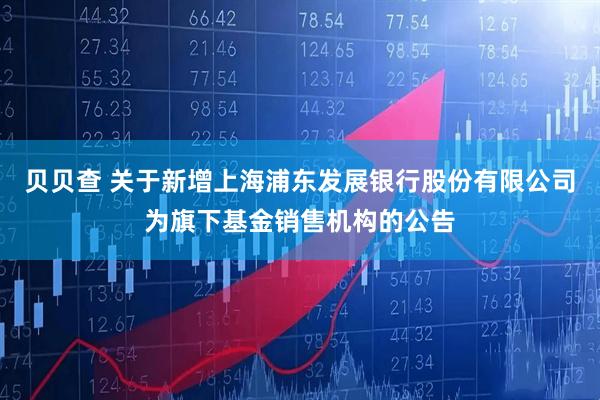 贝贝查 关于新增上海浦东发展银行股份有限公司为旗下基金销售机构的公告