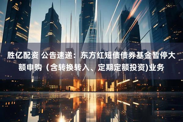 胜亿配资 公告速递：东方红短债债券基金暂停大额申购（含转换转入、定期定额投资)业务