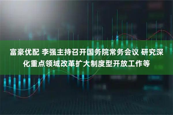 富豪优配 李强主持召开国务院常务会议 研究深化重点领域改革扩大制度型开放工作等