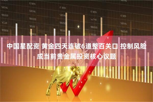 中国星配资 黄金四天连破6道整百关口 控制风险成当前贵金属投资核心议题