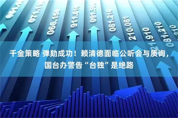 千金策略 弹劾成功！赖清德面临公听会与质询，国台办警告“台独”是绝路