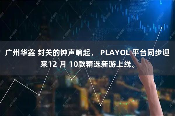 广州华鑫 封关的钟声响起， PLAYOL 平台同步迎来12 月 10款精选新游上线。