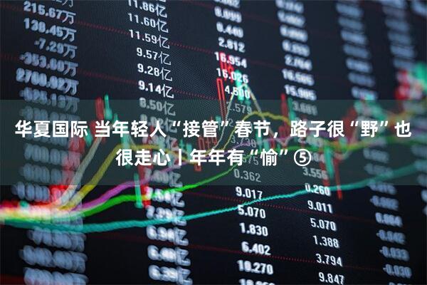 华夏国际 当年轻人“接管”春节，路子很“野”也很走心丨年年有“愉”⑤