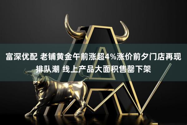 富深优配 老铺黄金午前涨超4%涨价前夕门店再现排队潮 线上产品大面积售罄下架