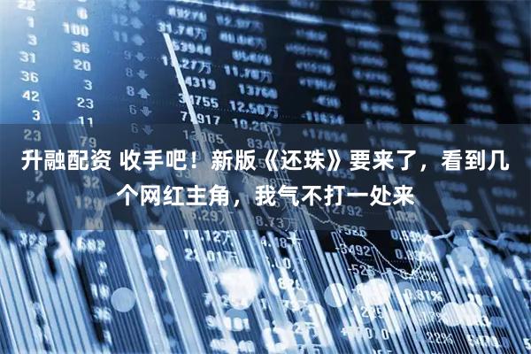 升融配资 收手吧!新版《还珠》要来了,看到几个网红主角,我气不打一处来