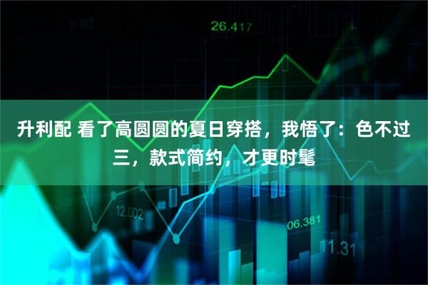 升利配 看了高圆圆的夏日穿搭，我悟了：色不过三，款式简约，才更时髦
