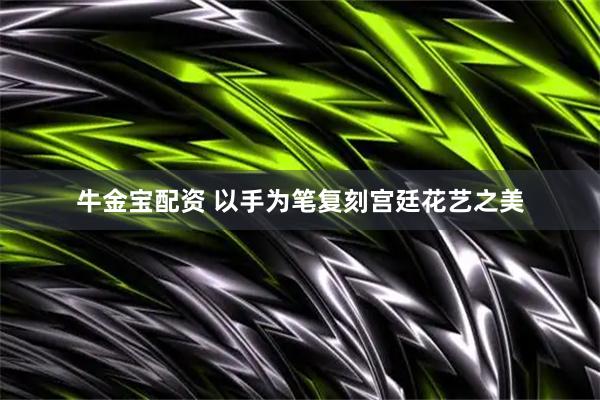 牛金宝配资 以手为笔复刻宫廷花艺之美