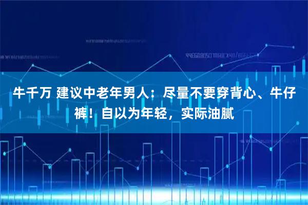 牛千万 建议中老年男人：尽量不要穿背心、牛仔裤！自以为年轻，实际油腻