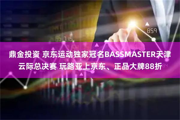 鼎金投资 京东运动独家冠名BASSMASTER天津云际总决赛 玩路亚上京东、正品大牌88折