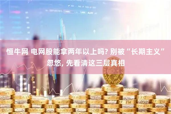 恒牛网 电网股能拿两年以上吗? 别被“长期主义”忽悠, 先看清这三层真相