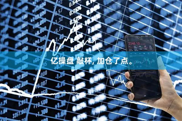 亿操盘 敲杯, 加仓了点。
